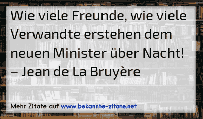 Wie viele Freunde, wie viele Verwandte erstehen dem neuen Minister über Nacht!
– Jean de La Bruyère
