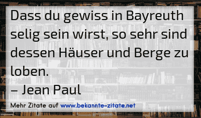 Dass du gewiss in Bayreuth selig sein wirst, so sehr sind dessen Häuser und Berge zu loben.
– Jean Paul
