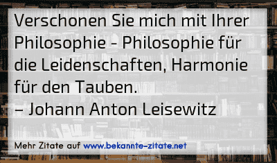Verschonen Sie mich mit Ihrer Philosophie - Philosophie für die Leidenschaften, Harmonie für den Tauben.
– Johann Anton Leisewitz
