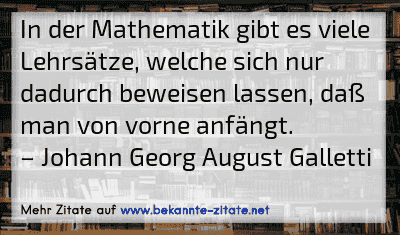 In der Mathematik gibt es viele Lehrsätze, welche sich nur dadurch beweisen lassen, daß man von vorne anfängt.
– Johann Georg August Galletti
