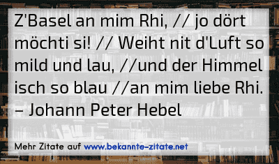 Z'Basel an mim Rhi, // jo dört möchti si! // Weiht nit d'Luft so mild und lau, //und der Himmel isch so blau //an mim liebe Rhi.
– Johann Peter Hebel
