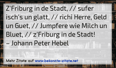 Z'Friburg in de Stadt, // sufer isch's un glatt, // richi Herre, Geld un Guet, // Jumpfere wie Milch un Bluet, // z'Friburg in de Stadt!
– Johann Peter Hebel
