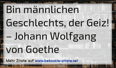 Bin männlichen Geschlechts, der Geiz!
– Johann Wolfgang von Goethe
