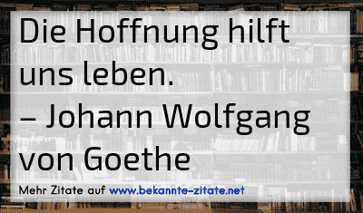 Die Hoffnung hilft uns leben.
– Johann Wolfgang von Goethe
