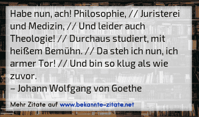 Habe nun, ach! Philosophie, // Juristerei und Medizin, // Und leider auch Theologie! // Durchaus studiert, mit heißem Bemühn. // Da steh ich nun, ich armer Tor! // Und bin so klug als wie zuvor.
– Johann Wolfgang von Goethe
