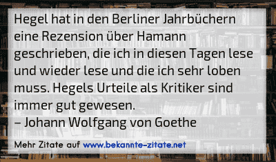Hegel hat in den Berliner Jahrbüchern eine Rezension über Hamann geschrieben, die ich in diesen Tagen lese und wieder lese und die ich sehr loben muss. Hegels Urteile als Kritiker sind immer gut gewesen.
– Johann Wolfgang von Goethe
