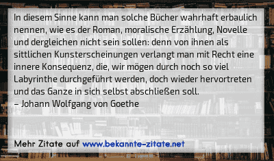 In diesem Sinne kann man solche Bücher wahrhaft erbaulich nennen, wie es der Roman, moralische Erzählung, Novelle und dergleichen nicht sein sollen: denn von ihnen als sittlichen Kunsterscheinungen verlangt man mit Recht eine innere Konsequenz, die, wir mögen durch noch so viel Labyrinthe durchgeführt werden, doch wieder hervortreten und das Ganze in sich selbst abschließen soll.
– Johann Wolfgang von Goethe
