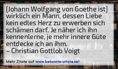 [Johann Wolfgang von Goethe ist] wirklich ein Mann, dessen Liebe kein edles Herz zu erwerben sich schämen darf. Je näher ich ihn kennenlerne, je mehr innere Güte entdecke ich an ihm.
– Christian Gottlob Voigt
