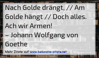 Nach Golde drängt, // Am Golde hängt // Doch alles. Ach wir Armen!
– Johann Wolfgang von Goethe
