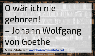 O wär ich nie geboren!
– Johann Wolfgang von Goethe
