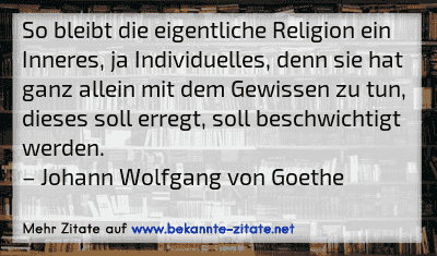 So bleibt die eigentliche Religion ein Inneres, ja Individuelles, denn sie hat ganz allein mit dem Gewissen zu tun, dieses soll erregt, soll beschwichtigt werden.
– Johann Wolfgang von Goethe
