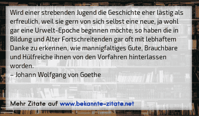 Wird einer strebenden Jugend die Geschichte eher lästig als erfreulich, weil sie gern von sich selbst eine neue, ja wohl gar eine Urwelt-Epoche beginnen möchte; so haben die in Bildung und Alter Fortschreitenden gar oft mit lebhaftem Danke zu erkennen, wie mannigfaltiges Gute, Brauchbare und Hülfreiche ihnen von den Vorfahren hinterlassen worden.
– Johann Wolfgang von Goethe
