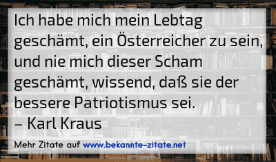Ich habe mich mein Lebtag geschämt, ein Österreicher zu sein, und nie mich dieser Scham geschämt, wissend, daß sie der bessere Patriotismus sei.
– Karl Kraus
