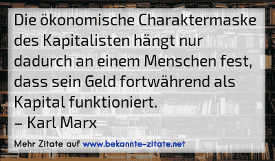 Die ökonomische Charaktermaske des Kapitalisten hängt nur dadurch an einem Menschen fest, dass sein Geld fortwährend als Kapital funktioniert.
– Karl Marx
