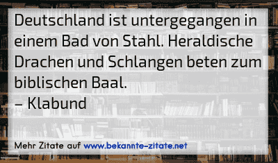 Deutschland ist untergegangen in einem Bad von Stahl. Heraldische Drachen und Schlangen beten zum biblischen Baal.
– Klabund
