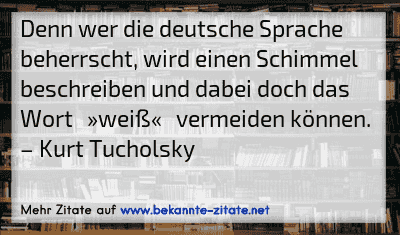 Denn wer die deutsche Sprache beherrscht, wird einen Schimmel beschreiben und dabei doch das Wort »weiß« vermeiden können.
– Kurt Tucholsky
