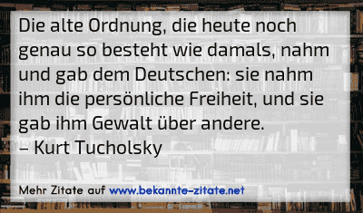 Die alte Ordnung, die heute noch genau so besteht wie damals, nahm und gab dem Deutschen: sie nahm ihm die persönliche Freiheit, und sie gab ihm Gewalt über andere.
– Kurt Tucholsky
