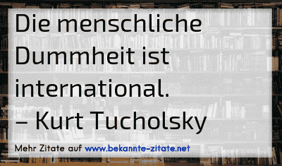 Die menschliche Dummheit ist international.
– Kurt Tucholsky
