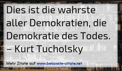 Dies ist die wahrste aller Demokratien, die Demokratie des Todes.
– Kurt Tucholsky
