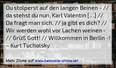 Du stolperst auf den langen Beinen - // da stehst du nun, Karl Valentin […] // Da fragt man sich, // ja gibt es dich? // Wir werden wohl vor Lachen weinen - // Grüß Gott! // Willkommen in Berlin -!
– Kurt Tucholsky

