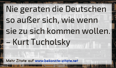 Nie geraten die Deutschen so außer sich, wie wenn sie zu sich kommen wollen.
– Kurt Tucholsky
