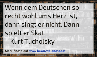 Wenn dem Deutschen so recht wohl ums Herz ist, dann singt er nicht. Dann spielt er Skat.
– Kurt Tucholsky
