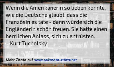 Wenn die Amerikanerin so lieben könnte, wie die Deutsche glaubt, dass die Französin es täte - dann würde sich die Engländerin schön freuen. Sie hätte einen herrlichen Anlass, sich zu entrüsten.
– Kurt Tucholsky
