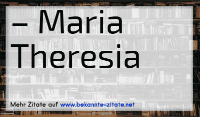 – Maria Theresia
