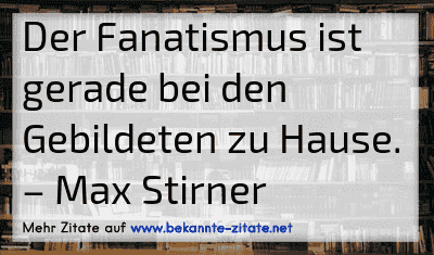 Der Fanatismus ist gerade bei den Gebildeten zu Hause.
– Max Stirner
