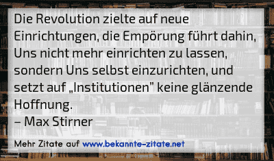 Die Revolution zielte auf neue Einrichtungen, die Empörung führt dahin, Uns nicht mehr einrichten zu lassen, sondern Uns selbst einzurichten, und setzt auf „Institutionen” keine glänzende Hoffnung.
– Max Stirner
