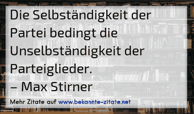 Die Selbständigkeit der Partei bedingt die Unselbständigkeit der Parteiglieder.
– Max Stirner
