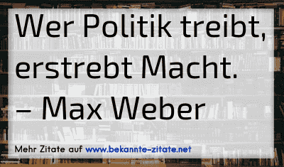 Wer Politik treibt, erstrebt Macht.
– Max Weber
