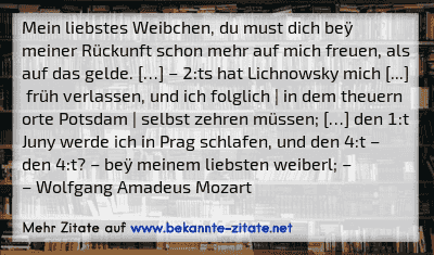 Mein liebstes Weibchen, du must dich beÿ meiner Rückunft schon mehr auf mich freuen, als auf das gelde. […] – 2:ts hat Lichnowsky mich [...]  früh verlassen, und ich folglich | in dem theuern orte Potsdam | selbst zehren müssen; […] den 1:t Juny werde ich in Prag schlafen, und den 4:t – den 4:t? – beÿ meinem liebsten weiberl; –
– Wolfgang Amadeus Mozart
