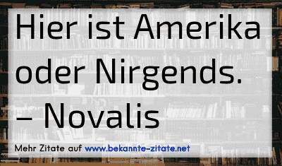 Hier ist Amerika oder Nirgends.
– Novalis
