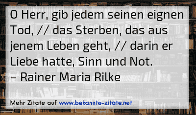 O Herr, gib jedem seinen eignen Tod, // das Sterben, das aus jenem Leben geht, // darin er Liebe hatte, Sinn und Not.
– Rainer Maria Rilke
