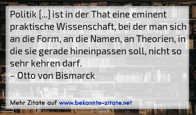 Politik [...] ist in der That eine eminent praktische Wissenschaft, bei der man sich an die Form, an die Namen, an Theorien, in die sie gerade hineinpassen soll, nicht so sehr kehren darf.
– Otto von Bismarck
