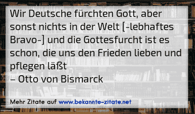 Wir Deutsche fürchten Gott, aber sonst nichts in der Welt [-lebhaftes Bravo-] und die Gottesfurcht ist es schon, die uns den Frieden lieben und pflegen läßt
– Otto von Bismarck
