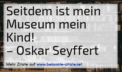 Seitdem ist mein Museum mein Kind!
– Oskar Seyffert

