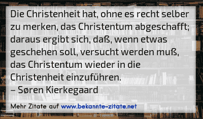 Die Christenheit hat, ohne es recht selber zu merken, das Christentum abgeschafft; daraus ergibt sich, daß, wenn etwas geschehen soll, versucht werden muß, das Christentum wieder in die Christenheit einzuführen.
– Søren Kierkegaard
