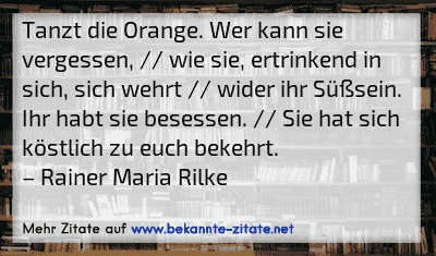 Tanzt die Orange. Wer kann sie vergessen, // wie sie, ertrinkend in sich, sich wehrt // wider ihr Süßsein. Ihr habt sie besessen. // Sie hat sich köstlich zu euch bekehrt.
– Rainer Maria Rilke
