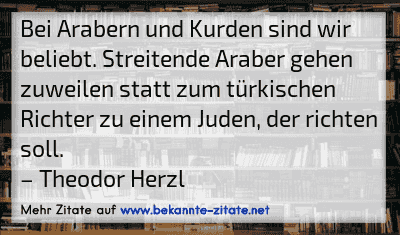 Bei Arabern und Kurden sind wir beliebt. Streitende Araber gehen zuweilen statt zum türkischen Richter zu einem Juden, der richten soll.
– Theodor Herzl

