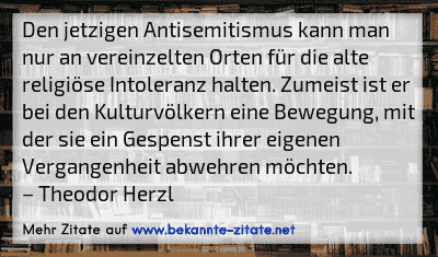 Den jetzigen Antisemitismus kann man nur an vereinzelten Orten für die alte religiöse Intoleranz halten. Zumeist ist er bei den Kulturvölkern eine Bewegung, mit der sie ein Gespenst ihrer eigenen Vergangenheit abwehren möchten.
– Theodor Herzl
