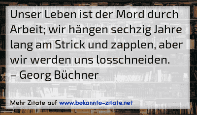 Unser Leben ist der Mord durch Arbeit; wir hängen sechzig Jahre lang am Strick und zapplen, aber wir werden uns losschneiden.
– Georg Büchner
