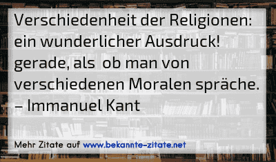 Verschiedenheit der Religionen: ein wunderlicher Ausdruck! gerade, als  ob man von verschiedenen Moralen spräche.
– Immanuel Kant
