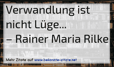 Verwandlung ist nicht Lüge...
– Rainer Maria Rilke
