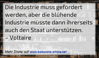 Die Industrie muss gefördert werden, aber die blühende Industrie müsste dann ihrerseits auch den Staat unterstützen.
– Voltaire
