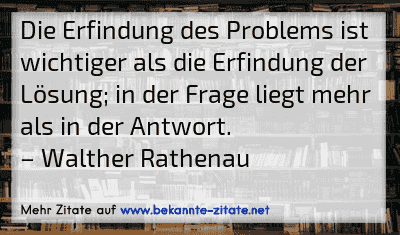 Die Erfindung des Problems ist wichtiger als die Erfindung der Lösung; in der Frage liegt mehr als in der Antwort.
– Walther Rathenau
