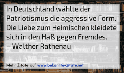 In Deutschland wählte der Patriotismus die aggressive Form. Die Liebe zum Heimischen kleidete sich in den Haß gegen Fremdes.
– Walther Rathenau
