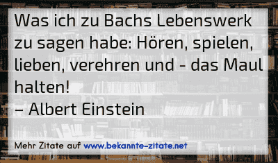 Was ich zu Bachs Lebenswerk zu sagen habe: Hören, spielen, lieben, verehren und - das Maul halten!
– Albert Einstein
