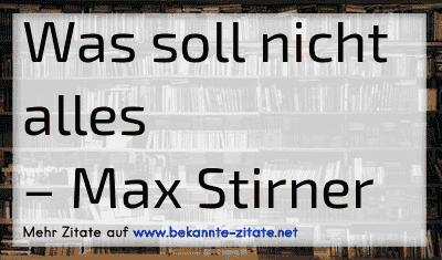 Was soll nicht alles
– Max Stirner
